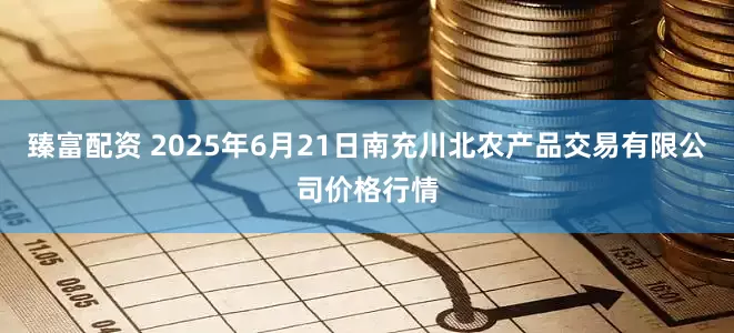 臻富配资 2025年6月21日南充川北农产品交易有限公司价格行情
