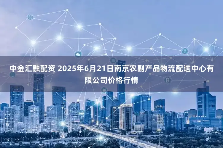 中金汇融配资 2025年6月21日南京农副产品物流配送中心有限公司价格行情