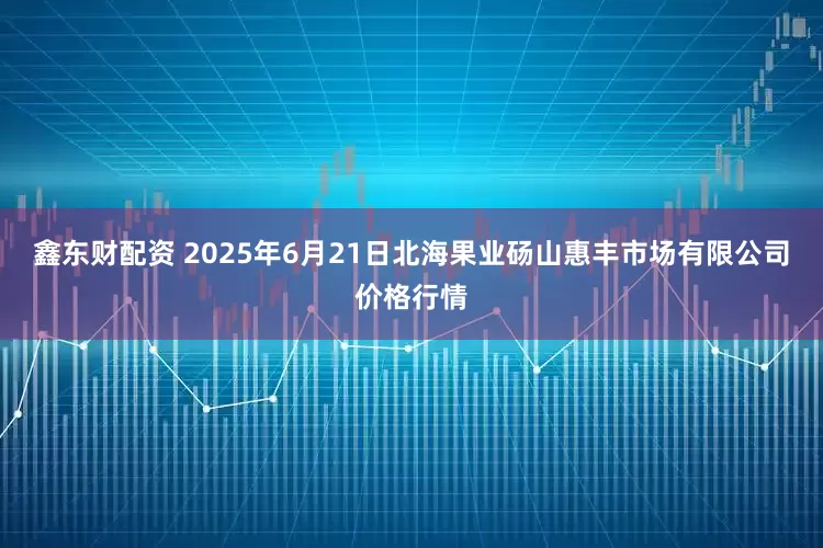 鑫东财配资 2025年6月21日北海果业砀山惠丰市场有限公司价格行情