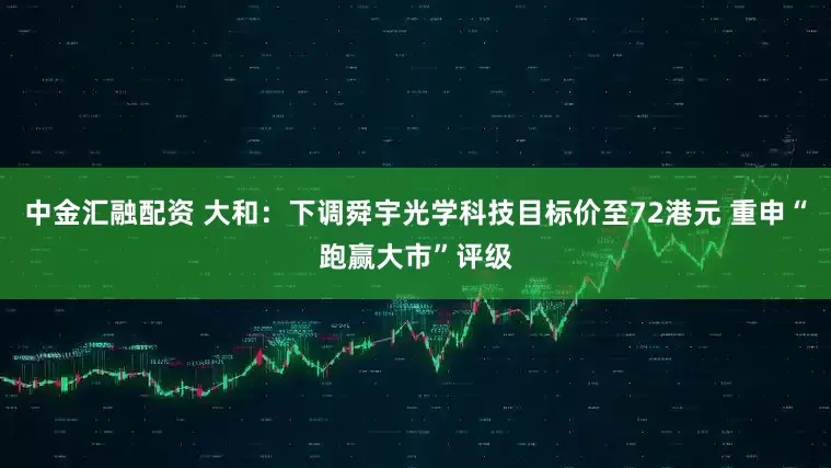中金汇融配资 大和：下调舜宇光学科技目标价至72港元 重申“跑赢大市”评级
