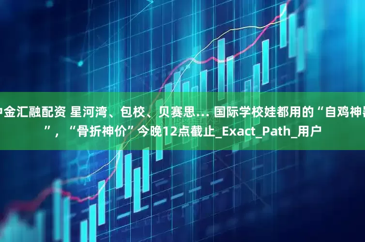 中金汇融配资 星河湾、包校、贝赛思… 国际学校娃都用的“自鸡神器”，“骨折神价”今晚12点截止_Exact_Path_用户