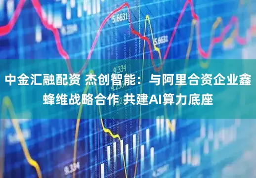 中金汇融配资 杰创智能：与阿里合资企业鑫蜂维战略合作 共建AI算力底座