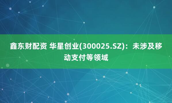 鑫东财配资 华星创业(300025.SZ)：未涉及移动支付等领域