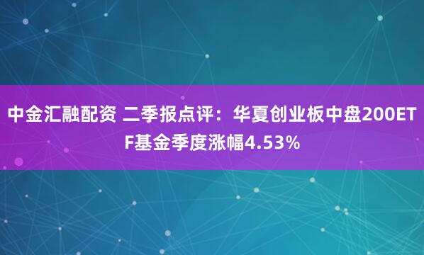 中金汇融配资 二季报点评：华夏创业板中盘200ETF基金季度涨幅4.53%