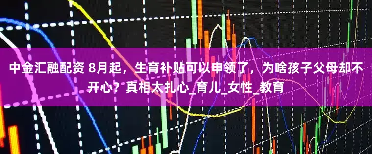 中金汇融配资 8月起，生育补贴可以申领了，为啥孩子父母却不开心？真相太扎心_育儿_女性_教育