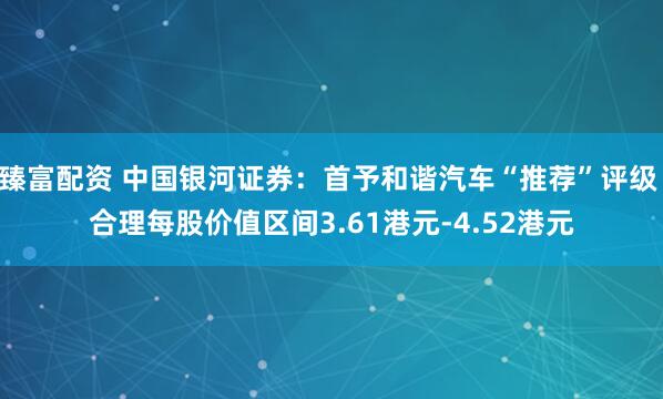 臻富配资 中国银河证券：首予和谐汽车“推荐”评级 合理每股价值区间3.61港元-4.52港元