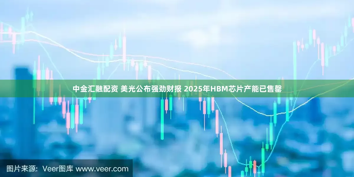 中金汇融配资 美光公布强劲财报 2025年HBM芯片产能已售罄