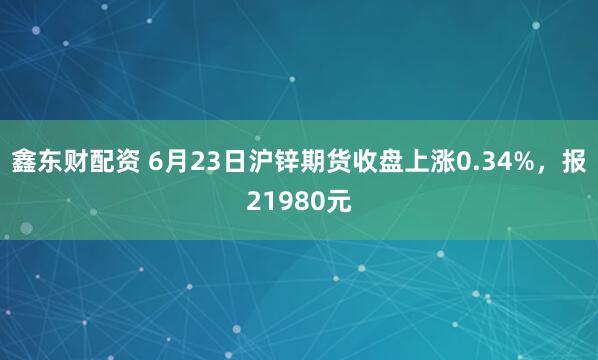 鑫东财配资 6月23日沪锌期货收盘上涨0.34%，报21980元