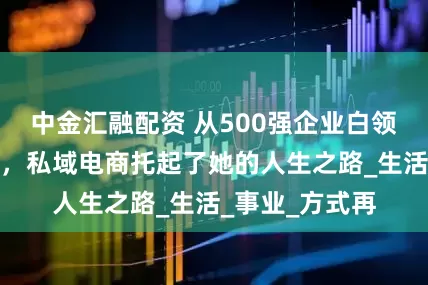 中金汇融配资 从500强企业白领到电商创业者，私域电商托起了她的人生之路_生活_事业_方式再